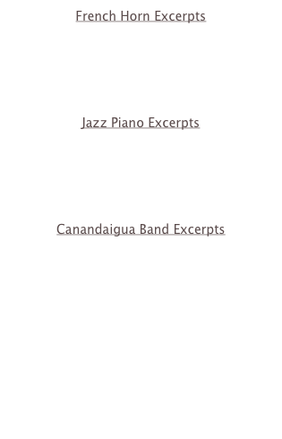 French Horn Excerpts
Til Eulen 1
Til Eulen 2
Beethoven 3 - 1
Beethoven 3 - 2
Mozart 2

Jazz Piano Excerpts
www.generationsjazzcombo.com
Oleo
My Funny Valentine
Have You Met Miss Jones
Straight No Chaser

Canandaigua Band Excerpts
Thundercrest March
www.caband.info